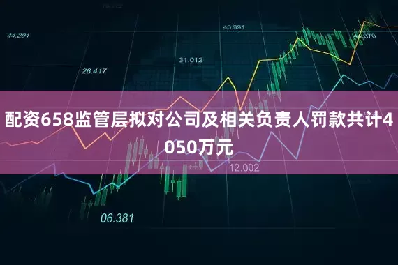 配资658监管层拟对公司及相关负责人罚款共计4050万元