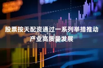股票按天配资通过一系列举措推动产业高质量发展