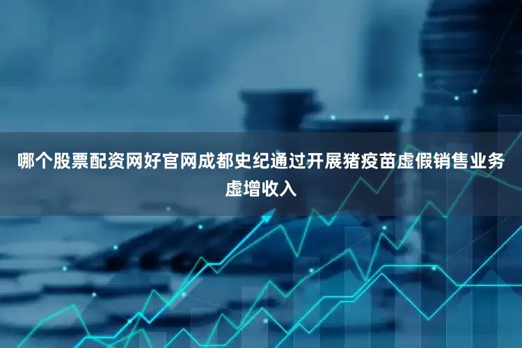 哪个股票配资网好官网成都史纪通过开展猪疫苗虚假销售业务虚增收入