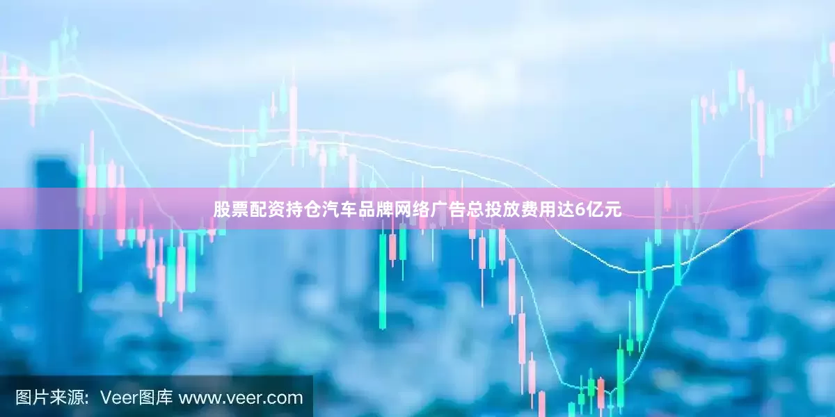 股票配资持仓汽车品牌网络广告总投放费用达6亿元