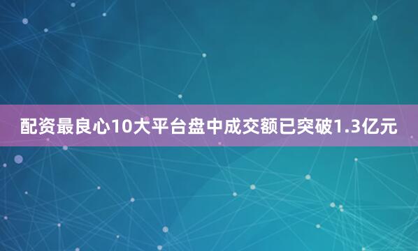 配资最良心10大平台盘中成交额已突破1.3亿元