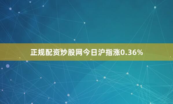 正规配资炒股网今日沪指涨0.36%