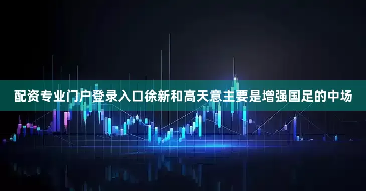 配资专业门户登录入口徐新和高天意主要是增强国足的中场