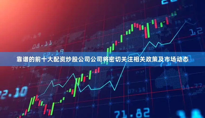 靠谱的前十大配资炒股公司公司将密切关注相关政策及市场动态