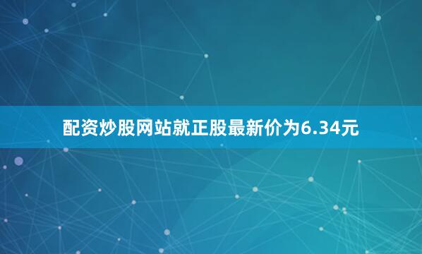 配资炒股网站就正股最新价为6.34元