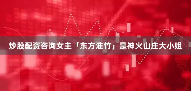 炒股配资咨询女主「东方淮竹」是神火山庄大小姐