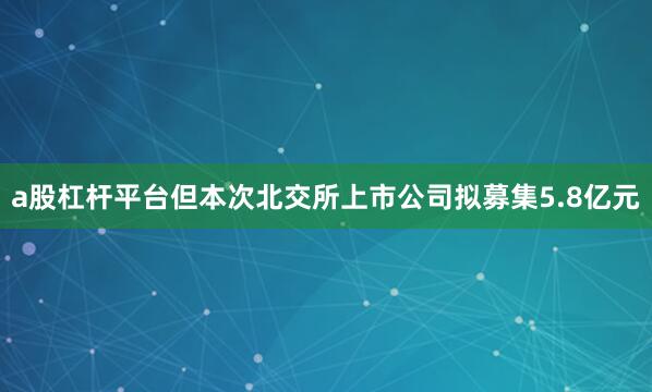 a股杠杆平台但本次北交所上市公司拟募集5.8亿元