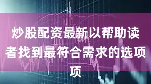 炒股配资最新以帮助读者找到最符合需求的选项