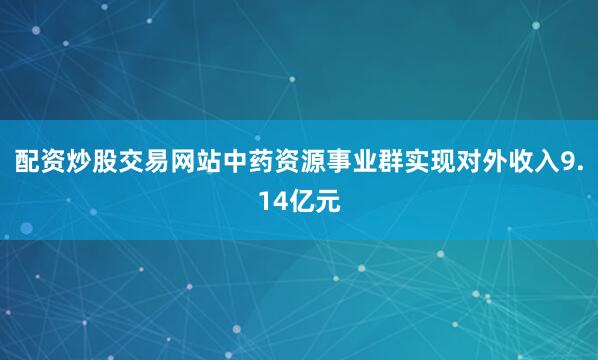 配资炒股交易网站中药资源事业群实现对外收入9.14亿元