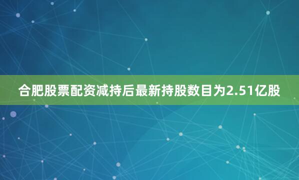 合肥股票配资减持后最新持股数目为2.51亿股