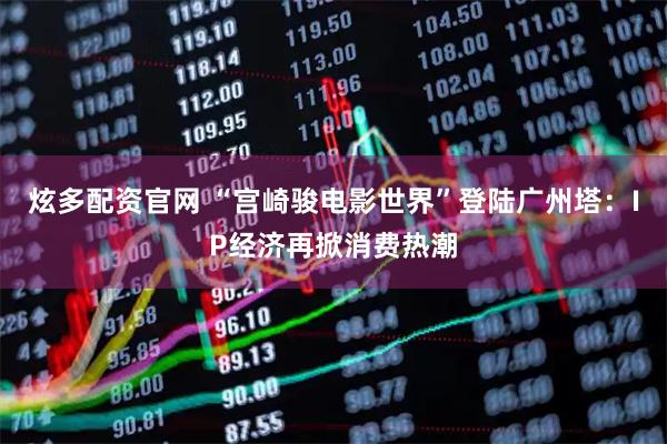 炫多配资官网 “宫崎骏电影世界”登陆广州塔：IP经济再掀消费热潮