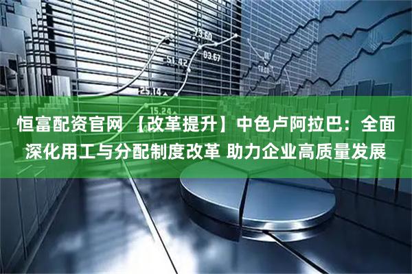 恒富配资官网 【改革提升】中色卢阿拉巴：全面深化用工与分配制度改革 助力企业高质量发展