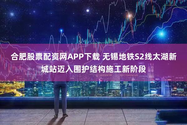 合肥股票配资网APP下载 无锡地铁S2线太湖新城站迈入围护结构施工新阶段