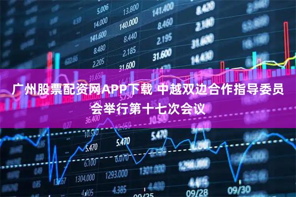 广州股票配资网APP下载 中越双边合作指导委员会举行第十七次会议