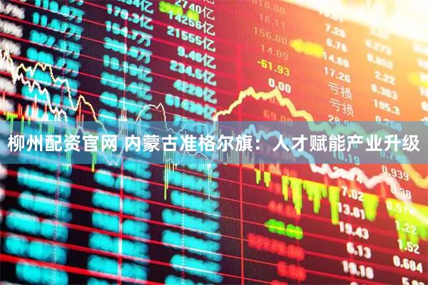 柳州配资官网 内蒙古准格尔旗：人才赋能产业升级