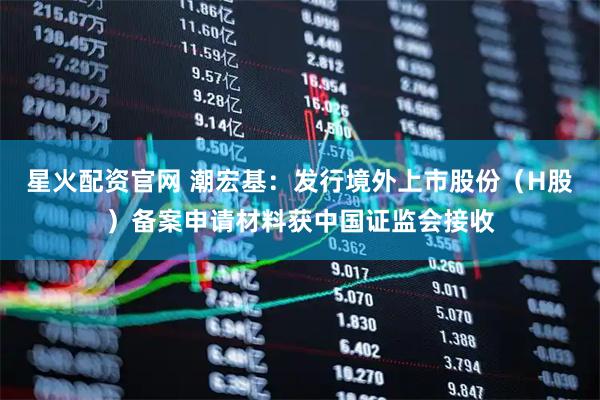 星火配资官网 潮宏基：发行境外上市股份（H股）备案申请材料获中国证监会接收
