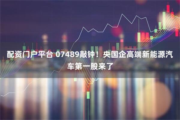 配资门户平台 07489敲钟！央国企高端新能源汽车第一股来了