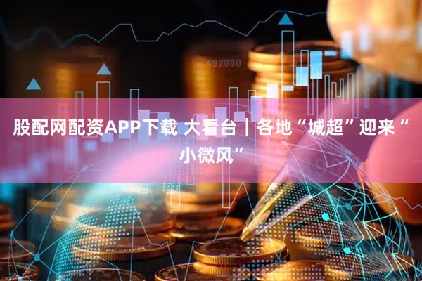 股配网配资APP下载 大看台｜各地“城超”迎来“小微风”