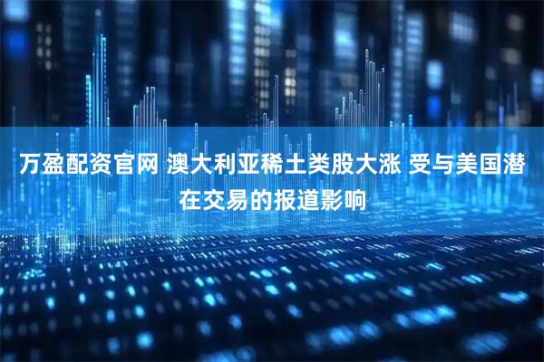 万盈配资官网 澳大利亚稀土类股大涨 受与美国潜在交易的报道影响