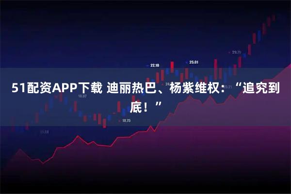 51配资APP下载 迪丽热巴、杨紫维权：“追究到底！”