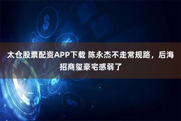 太仓股票配资APP下载 陈永杰不走常规路，后海招商玺豪宅感弱了