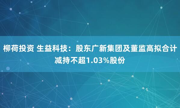柳荷投资 生益科技：股东广新集团及董监高拟合计减持不超1.03%股份