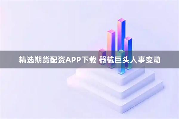 精选期货配资APP下载 器械巨头人事变动