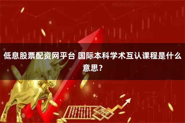 低息股票配资网平台 国际本科学术互认课程是什么意思？