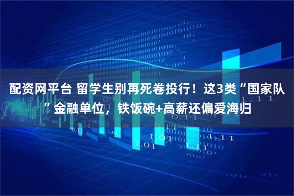 配资网平台 留学生别再死卷投行！这3类“国家队”金融单位，铁饭碗+高薪还偏爱海归