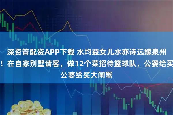 深资管配资APP下载 水均益女儿水亦诗远嫁泉州很幸福！在自家别墅请客，做12个菜招待篮球队，公婆给买大闸蟹
