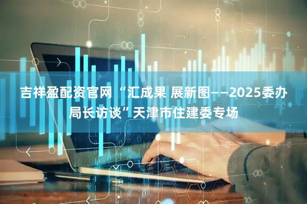 吉祥盈配资官网 “汇成果 展新图——2025委办局长访谈”天津市住建委专场