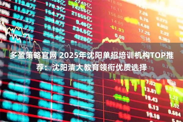 多盈策略官网 2025年沈阳单招培训机构TOP推荐：沈阳清大教育领衔优质选择