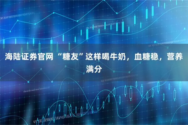 海陆证券官网 “糖友”这样喝牛奶，血糖稳，营养满分