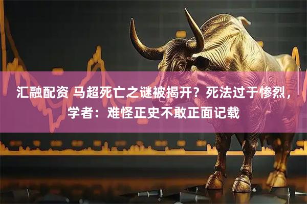 汇融配资 马超死亡之谜被揭开？死法过于惨烈，学者：难怪正史不敢正面记载