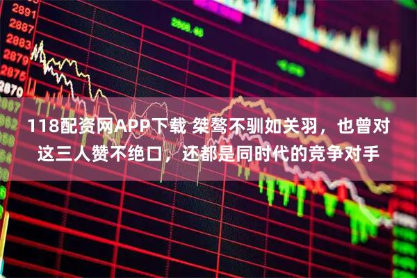 118配资网APP下载 桀骜不驯如关羽，也曾对这三人赞不绝口，还都是同时代的竞争对手