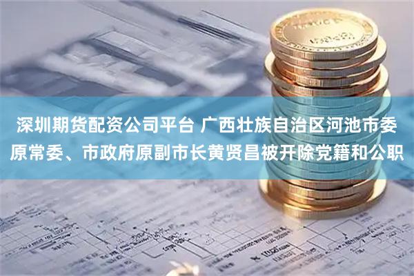 深圳期货配资公司平台 广西壮族自治区河池市委原常委、市政府原副市长黄贤昌被开除党籍和公职